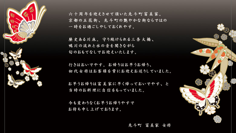 六十周年を迎えさせて頂いた先斗町富美家。 京都の五花街、先斗町の艶やかな街ならではの 一時をお過ごしやしておくれやす。  歴史ある川床。守り続けられる三条大橋、 鴨川の流れと水の音を聞きながら 旬のおもてなしでお迎えいたします。  行きはおいでやす。お帰りはお早うお帰り、 初代女将はお客様を常にお迎えお送りしていました。  お早うお帰りは富美家に早く帰っておいでやす、と 当時のお料理に自信をもっていました。  今も変わりなくお早うお帰りやすで お待ち申し上げております。先斗町　富美家　女将